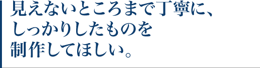 見えないところまで丁寧に、しっかりしたものを制作してほしい。